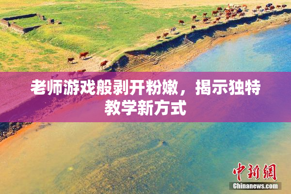 老师游戏般剥开粉嫩，揭示独特教学新方式