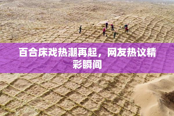 百合床戏热潮再起，网友热议精彩瞬间