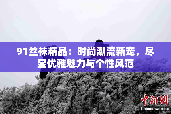 91丝袜精品：时尚潮流新宠，尽显优雅魅力与个性风范