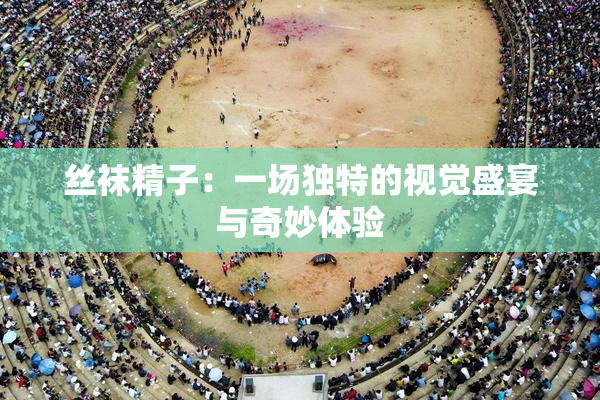 丝袜精子：一场独特的视觉盛宴与奇妙体验