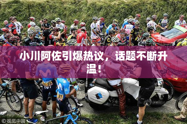 小川阿佐引爆热议，话题不断升温！