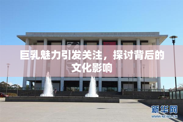 巨乳魅力引发关注，探讨背后的文化影响