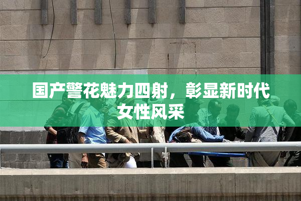 国产警花魅力四射，彰显新时代女性风采