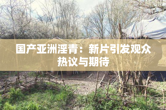 国产亚洲淫青：新片引发观众热议与期待