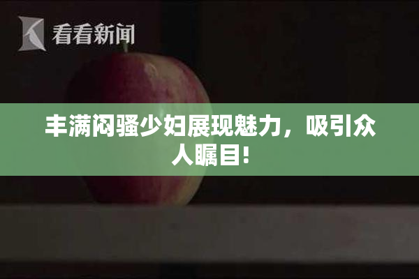 丰满闷骚少妇展现魅力，吸引众人瞩目!