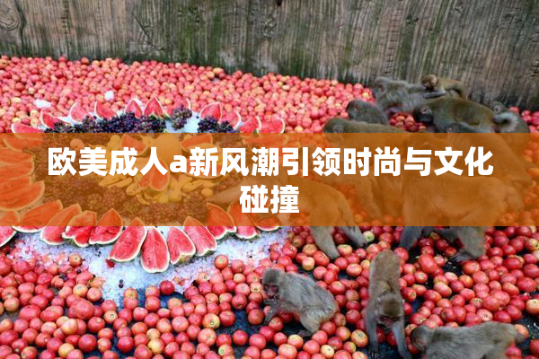 欧美成人a新风潮引领时尚与文化碰撞