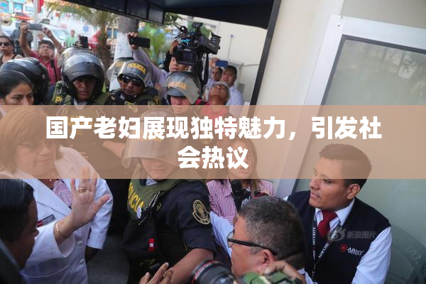 国产老妇展现独特魅力，引发社会热议