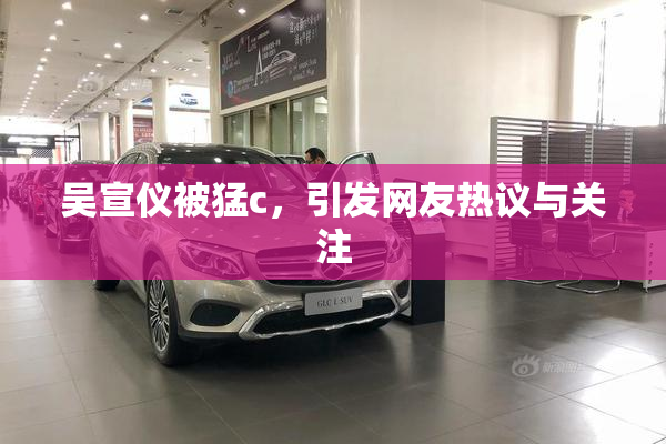 吴宣仪被猛c，引发网友热议与关注