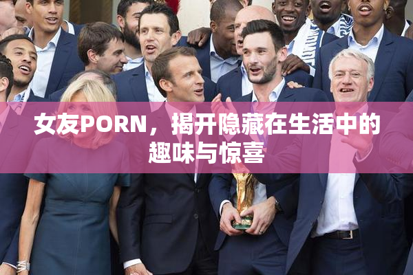 女友PORN，揭开隐藏在生活中的趣味与惊喜