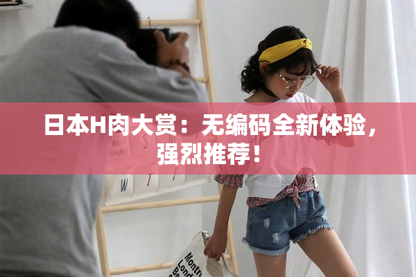 日本H肉大赏：无编码全新体验，强烈推荐！