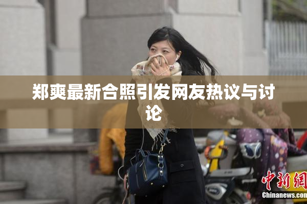 郑爽最新合照引发网友热议与讨论