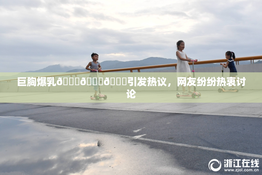 巨胸爆乳🔞🔞🔞引发热议，网友纷纷热衷讨论