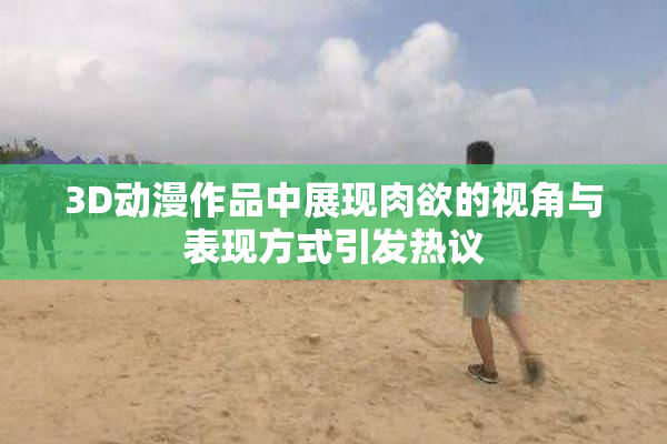 3D动漫作品中展现肉欲的视角与表现方式引发热议