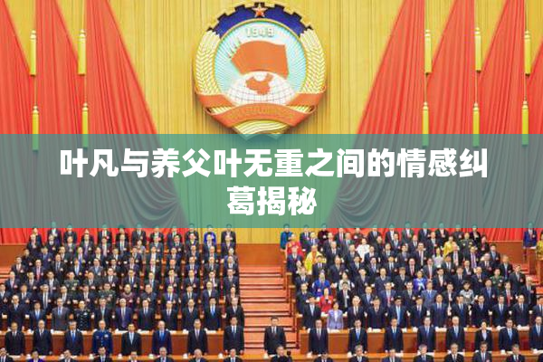 叶凡与养父叶无重之间的情感纠葛揭秘