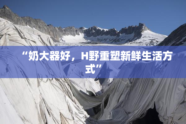 “奶大器好，H野重塑新鲜生活方式”