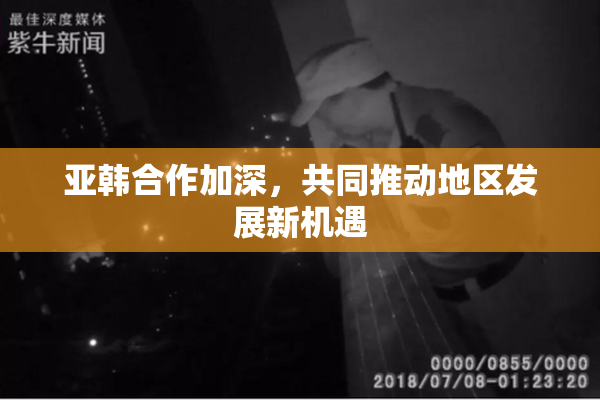亚韩合作加深，共同推动地区发展新机遇