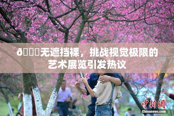 🔞无遮挡裸，挑战视觉极限的艺术展览引发热议
