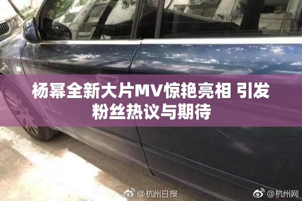 杨幂全新大片MV惊艳亮相 引发粉丝热议与期待