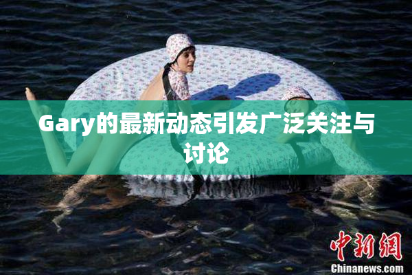 Gary的最新动态引发广泛关注与讨论