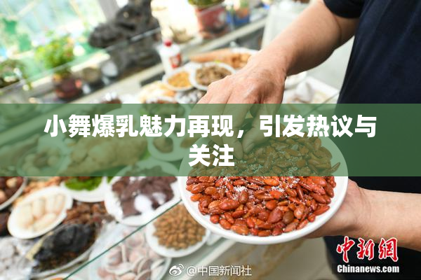 小舞爆乳魅力再现，引发热议与关注
