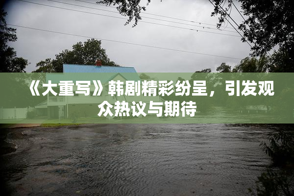 《大重写》韩剧精彩纷呈，引发观众热议与期待
