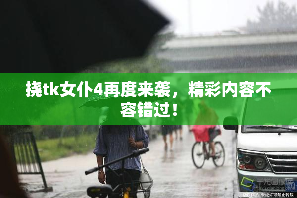 挠tk女仆4再度来袭，精彩内容不容错过！