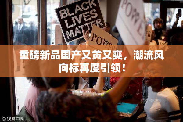 重磅新品国产又黄又爽，潮流风向标再度引领！