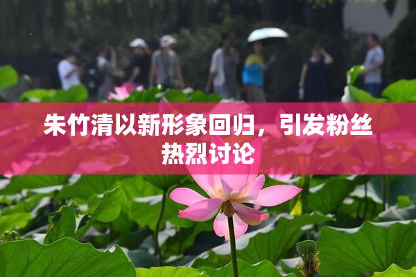 朱竹清以新形象回归，引发粉丝热烈讨论