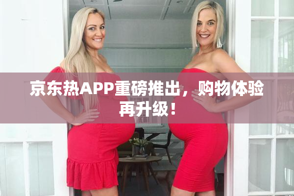 京东热APP重磅推出，购物体验再升级！