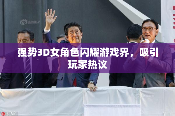 强势3D女角色闪耀游戏界，吸引玩家热议