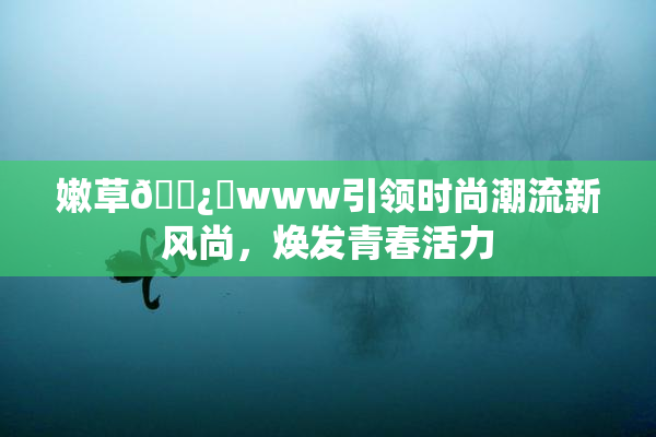 嫩草🌿‌www引领时尚潮流新风尚，焕发青春活力