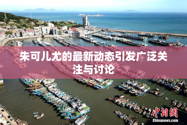 朱可儿尤的最新动态引发广泛关注与讨论
