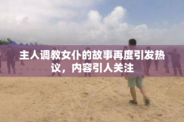 主人调教女仆的故事再度引发热议，内容引人关注