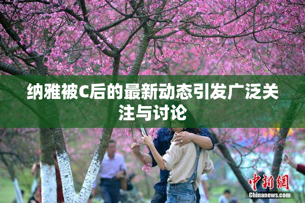 纳雅被C后的最新动态引发广泛关注与讨论