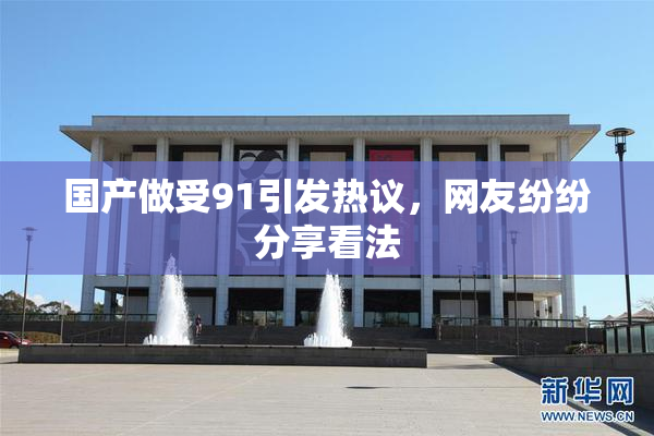 国产做受91引发热议，网友纷纷分享看法