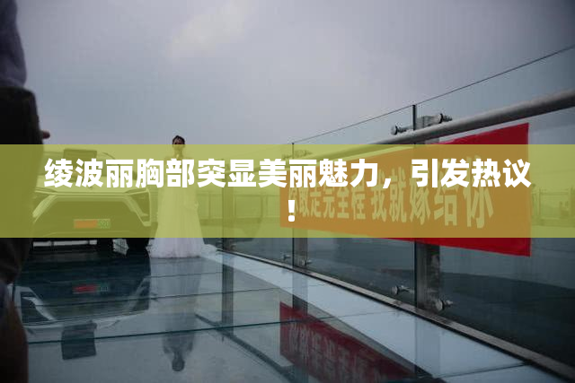 绫波丽胸部突显美丽魅力，引发热议！