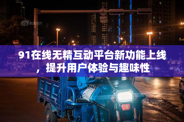 91在线无精互动平台新功能上线，提升用户体验与趣味性