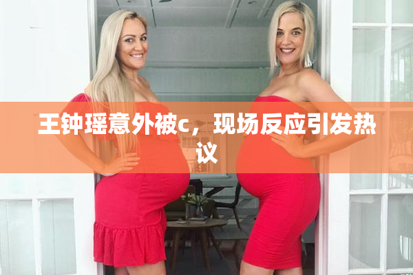 王钟瑶意外被c，现场反应引发热议