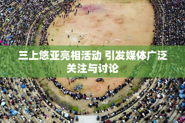 三上悠亚亮相活动 引发媒体广泛关注与讨论