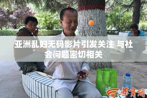 亚洲乱妇无码影片引发关注 与社会问题密切相关