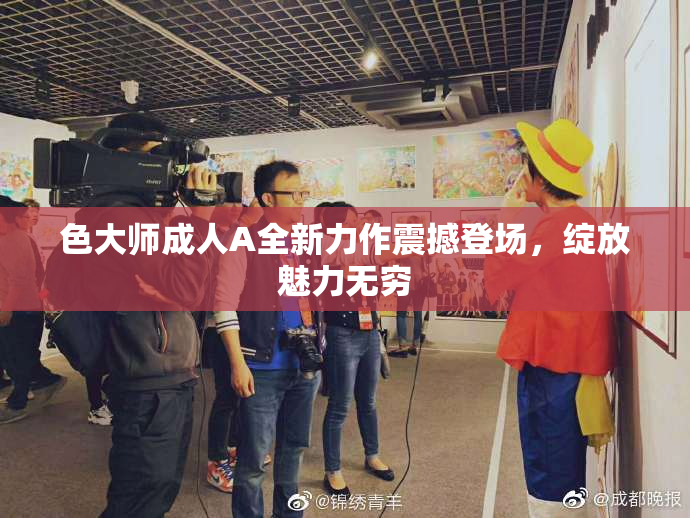 色大师成人A全新力作震撼登场，绽放魅力无穷