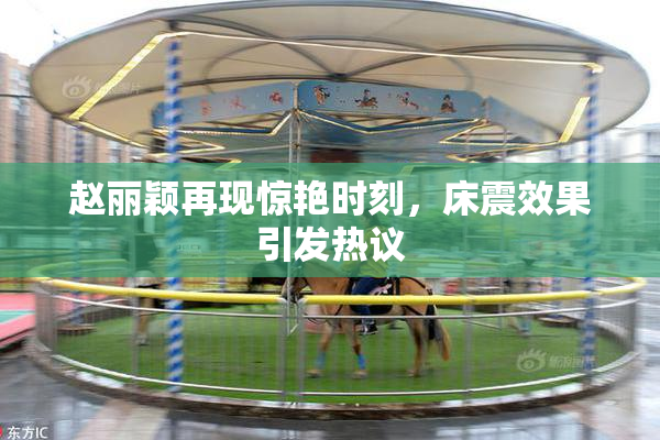 赵丽颖再现惊艳时刻，床震效果引发热议