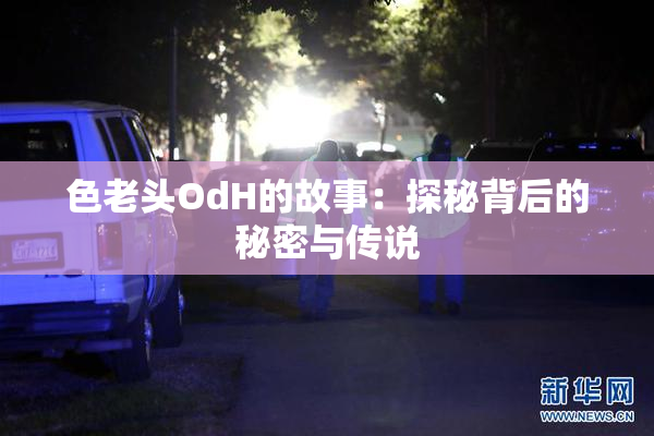 色老头OdH的故事：探秘背后的秘密与传说