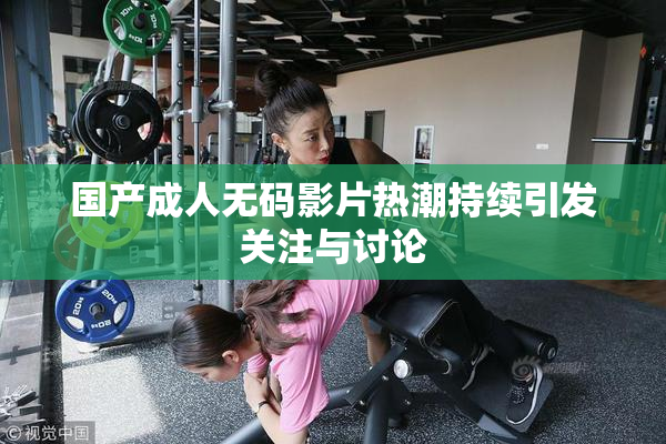 国产成人无码影片热潮持续引发关注与讨论