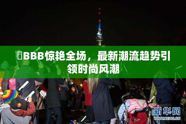 嫰BBB惊艳全场，最新潮流趋势引领时尚风潮