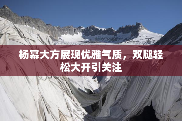 杨幂大方展现优雅气质，双腿轻松大开引关注