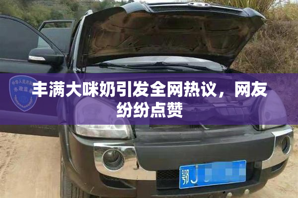 丰满大咪奶引发全网热议，网友纷纷点赞