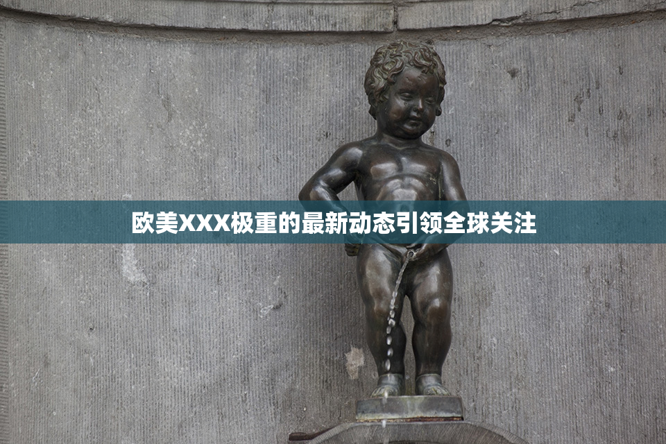 欧美XXX极重的最新动态引领全球关注