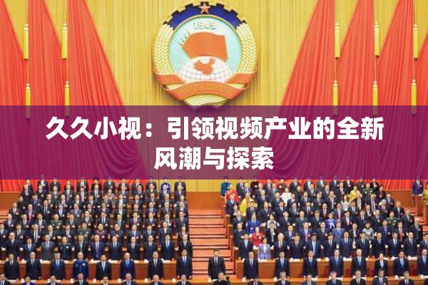 久久小视：引领视频产业的全新风潮与探索