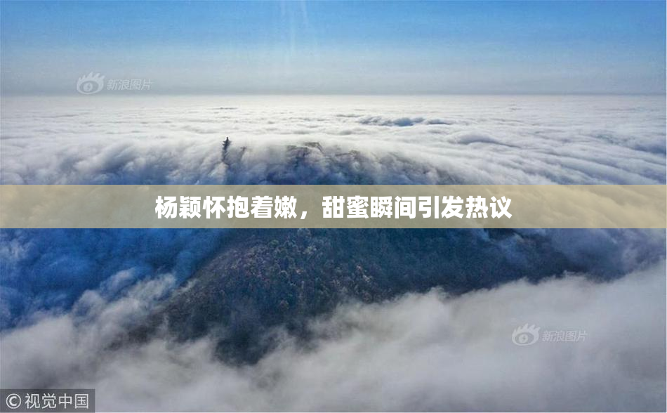 杨颖怀抱着嫩，甜蜜瞬间引发热议